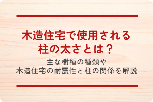 木造住宅で使用される柱の太さとは？主な樹種の種類や木造住宅の耐震性と柱の関係を徹底解説！